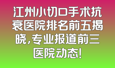 江州小切口手术抗衰医院排名前五揭晓，专业报道前三医院动态！