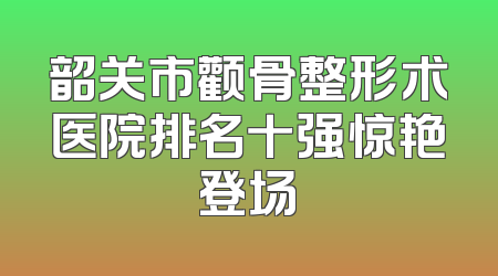 韶关市颧骨整形术医院排名十强惊艳登场