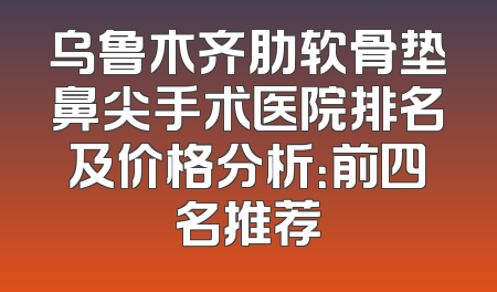 乌鲁木齐肋软骨垫鼻尖手术医院排名及价格分析：前四名推荐