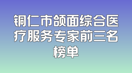 铜仁市颌面综合医疗服务专家前三名榜单