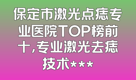 保定市激光点痣专业医院TOP榜前十，专业激光去痣技术***