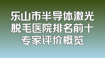 乐山市半导体激光脱毛医院排名前十专家评价概览