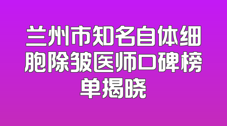 兰州市知名自体细胞除皱医师口碑榜单揭晓