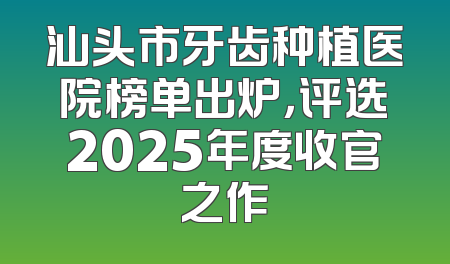 汕头市牙齿种植医院榜单出炉，评选2025年度收官之作