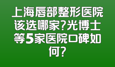 上海唇部整形医院该选哪家？光博士等5家医院口碑如何？