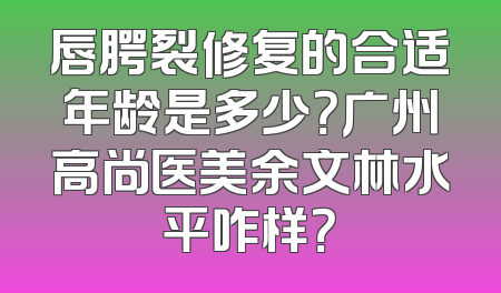 唇腭裂修复的合适年龄是多少？广州高尚医美余文林水平咋样？