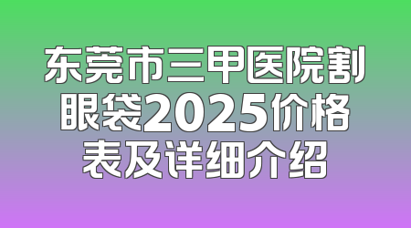 东莞市三甲医院割眼袋2025价格表及详细介绍