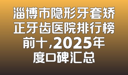 淄博市隐形牙套矫正牙齿医院排行榜前十，2025年度口碑汇总