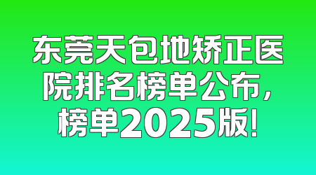 东莞天包地矫正医院排名榜单公布，榜单2025版！