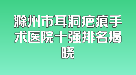 滁州市耳洞疤痕手术医院十强排名揭晓