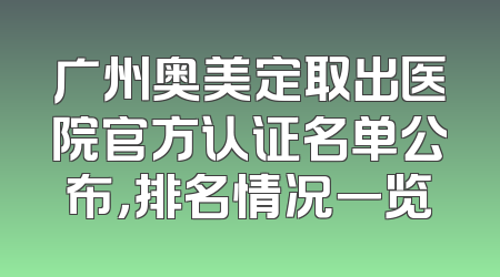 广州奥美定取出医院官方认证名单公布，排名情况一览