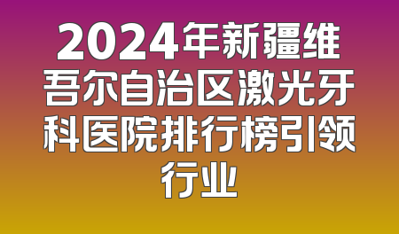 2024年新疆维吾尔自治区激光牙科医院排行榜引领行业
