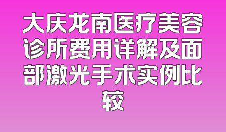 大庆龙南医疗美容诊所费用详解及面部激光手术实例比较