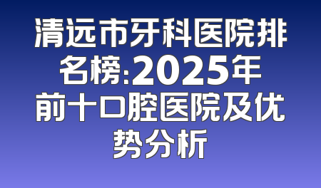清远市牙科医院排名榜：2025年前十口腔医院及优势分析