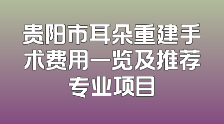 贵阳市耳朵重建手术费用一览及推荐专业项目