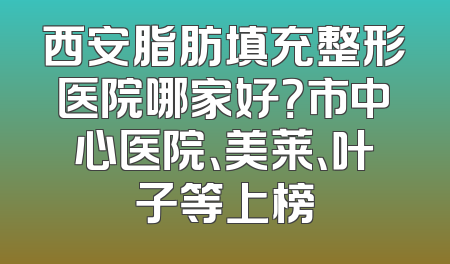 西安脂肪填充整形医院哪家好？市中心医院、美莱、叶子等上榜