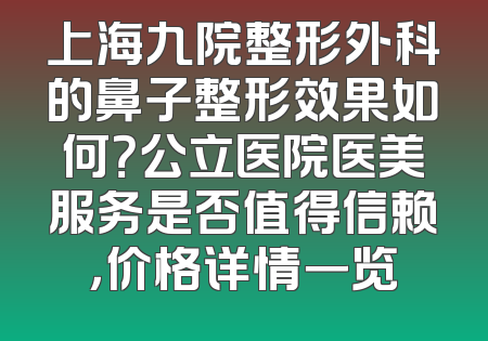 上海九院整形外科的鼻子整形效果如何？公立医院医美服务是否值得信赖，价格详情一览
