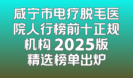 咸宁市电疗脱毛医院人行榜前十正规机构 2025版精选榜单出炉