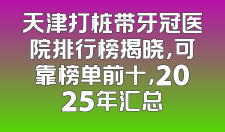 天津打桩带牙冠医院排行榜揭晓，可靠榜单前十，2025年汇总
