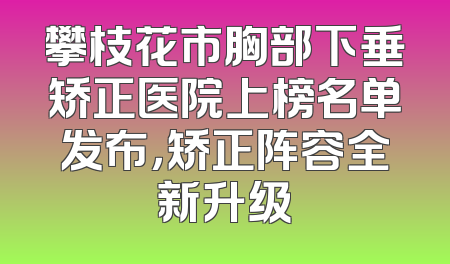 攀枝花市胸部下垂矫正医院上榜名单发布，矫正阵容全新升级