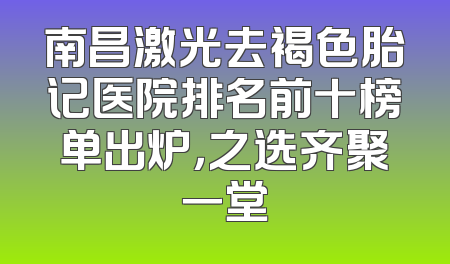 南昌激光去褐色胎记医院排名前十榜单出炉，之选齐聚一堂