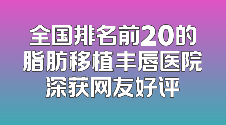 全国排名前20的脂肪移植丰唇医院深获网友好评