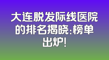 大连脱发际线医院的排名揭晓：榜单出炉！