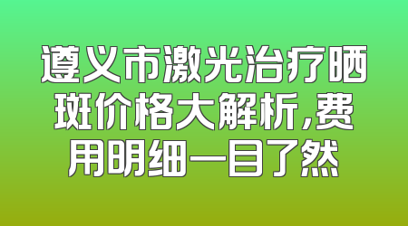 遵义市激光治疗晒斑价格大解析，费用明细一目了然