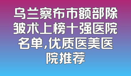 乌兰察布市额部除皱术上榜十强医院名单，优质医美医院推荐