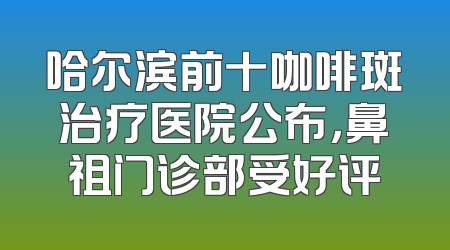 哈尔滨前十咖啡斑治疗医院公布，鼻祖门诊部受好评