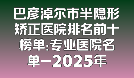巴彦淖尔市半隐形矫正医院排名前十榜单：专业医院名单_2025年