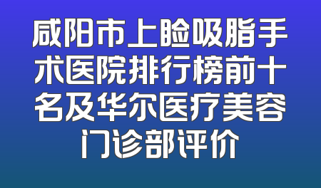 咸阳市上睑吸脂手术医院排行榜前十名及华尔医疗美容门诊部评价