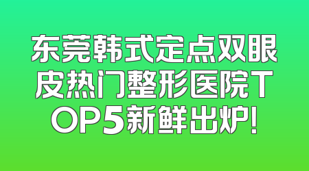 东莞韩式定点双眼皮热门整形医院TOP5新鲜出炉！