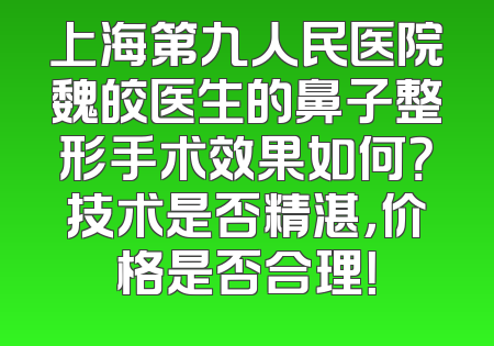 上海第九人民医院魏皎医生的鼻子整形手术效果如何？技术是否精湛，价格是否合理！