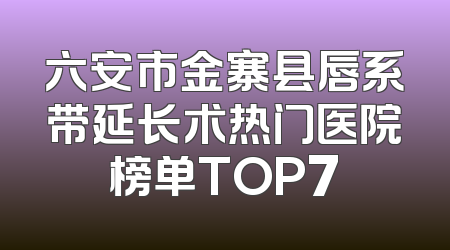 六安市金寨县唇系带延长术热门医院榜单TOP7