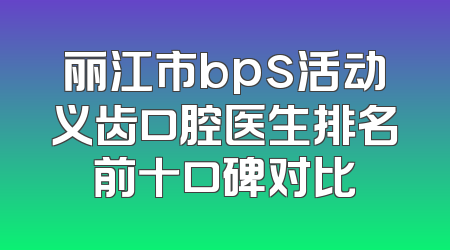丽江市bps活动义齿口腔医生排名前十口碑对比