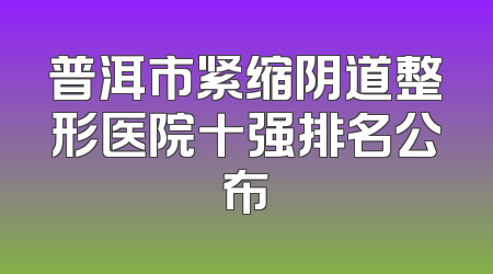 普洱市紧缩阴道整形医院十强排名公布