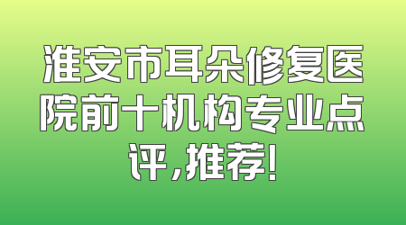 淮安市耳朵修复医院前十机构专业点评，推荐！