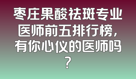 枣庄果酸祛斑专业医师前五排行榜，有你心仪的医师吗？