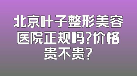 北京叶子整形美容医院正规吗？价格贵不贵？