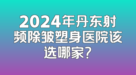 2024年丹东射频除皱塑身医院该选哪家？