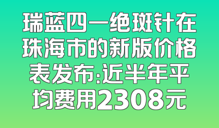 瑞蓝四一绝斑针在珠海市的新版价格表发布：近半年平均费用2308元