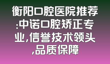 衡阳口腔医院推荐：中诺口腔矫正专业，信誉技术领头，品质保障