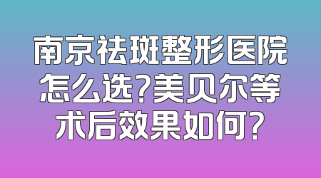 南京祛斑整形医院怎么选？美贝尔等术后效果如何？