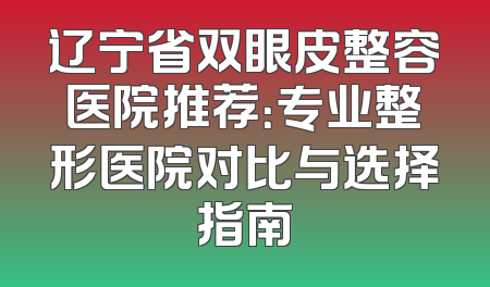 辽宁省双眼皮整容医院推荐：专业整形医院对比与选择指南