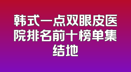 韩式一点双眼皮医院排名前十榜单集结地