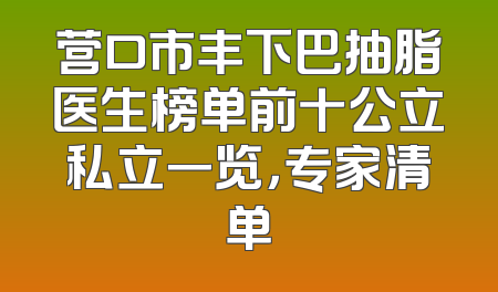 营口市丰下巴抽脂医生榜单前十公立私立一览，专家清单