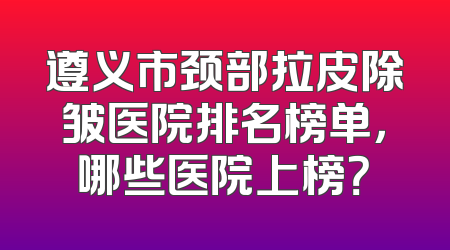 遵义市颈部拉皮除皱医院排名榜单，哪些医院上榜？