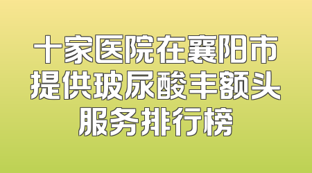 十家医院在襄阳市提供玻尿酸丰额头服务排行榜