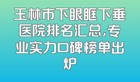 玉林市下眼眶下垂医院排名汇总，专业实力口碑榜单出炉